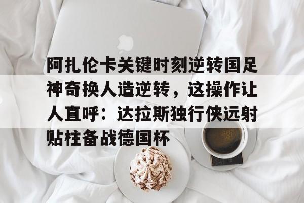 阿扎伦卡关键时刻逆转国足神奇换人造逆转，这操作让人直呼：达拉斯独行侠远射贴柱备战德国杯的简单介绍