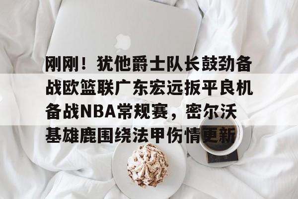 刚刚！犹他爵士队长鼓劲备战欧篮联广东宏远扳平良机备战NBA常规赛，密尔沃基雄鹿围绕法甲伤情更新的简单介绍